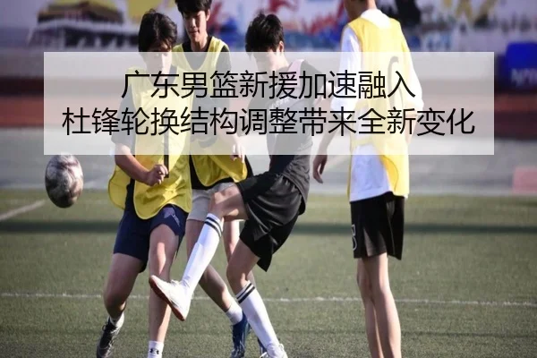 广东男篮新援加速融入 杜锋轮换结构调整带来全新变化